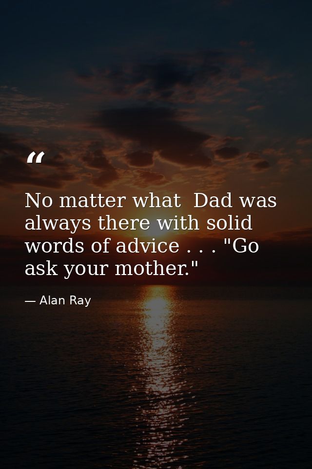 No matter what  Dad was always there with solid words of advice . . . "Go ask your mother." — Alan Ray