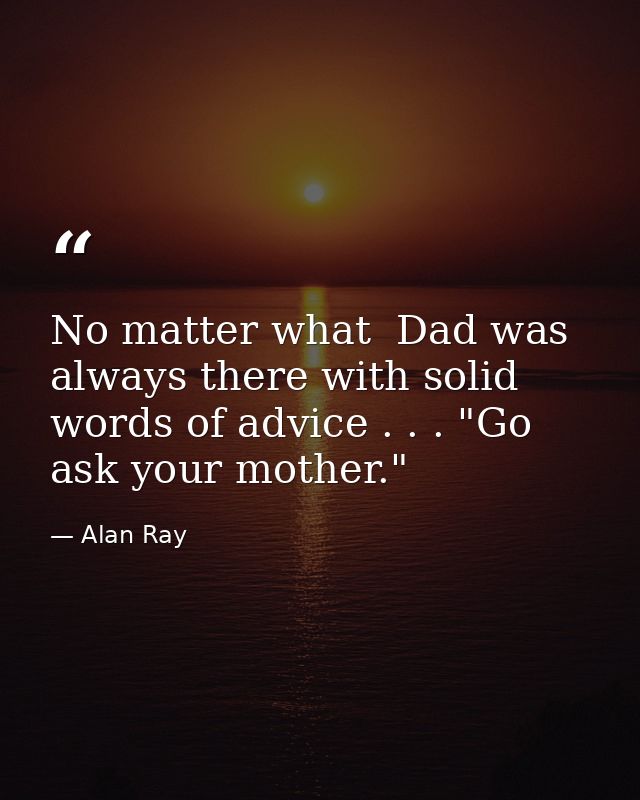 No matter what  Dad was always there with solid words of advice . . . "Go ask your mother." — Alan Ray