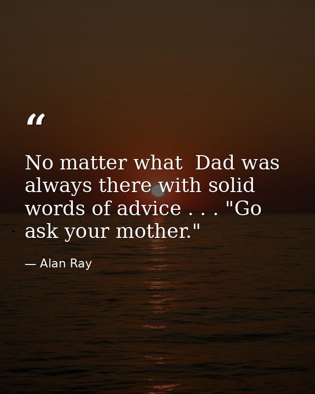 No matter what  Dad was always there with solid words of advice . . . "Go ask your mother." — Alan Ray