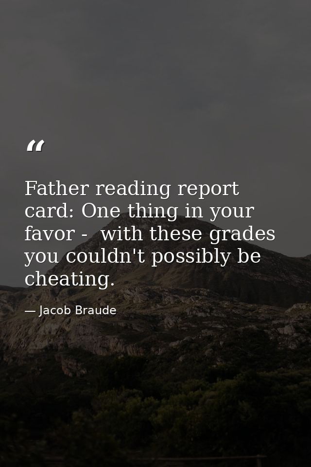 Father reading report card: One thing in your favor -  with these grades  you couldn't possibly be cheating. — Jacob Braude