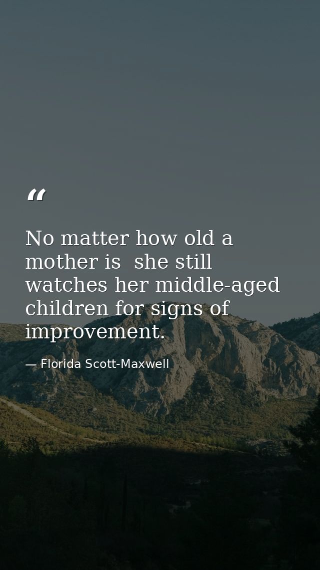 No matter how old a mother is  she still watches her middle-aged children for signs of improvement. — Florida Scott-Maxwell