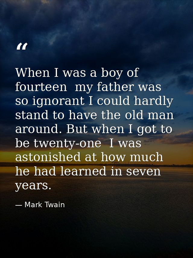 When I was a boy of fourteen  my father was so ignorant I could hardly stand to have the old man around. But when I got  — Mark Twain