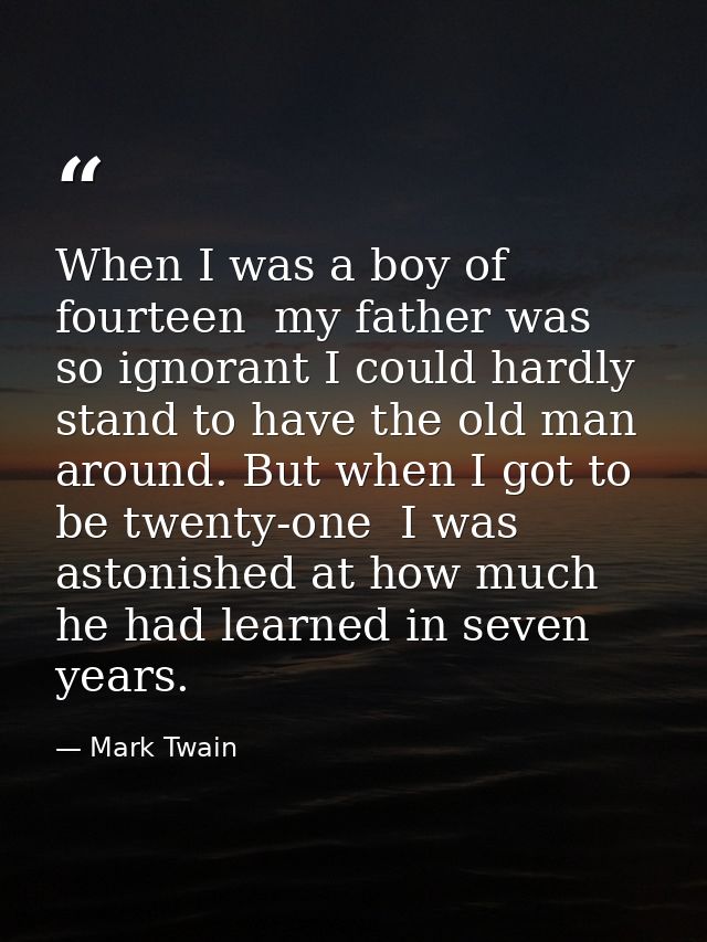 When I was a boy of fourteen  my father was so ignorant I could hardly stand to have the old man around. But when I got  — Mark Twain