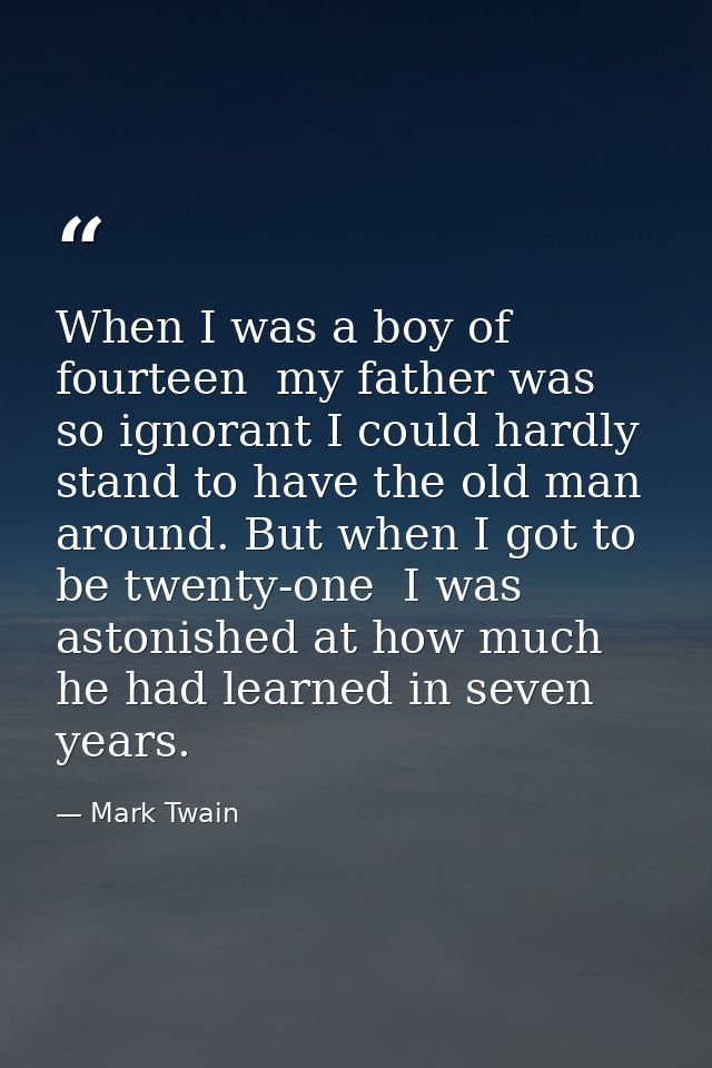 When I was a boy of fourteen  my father was so ignorant I could hardly stand to have the old man around. But when I got  — Mark Twain