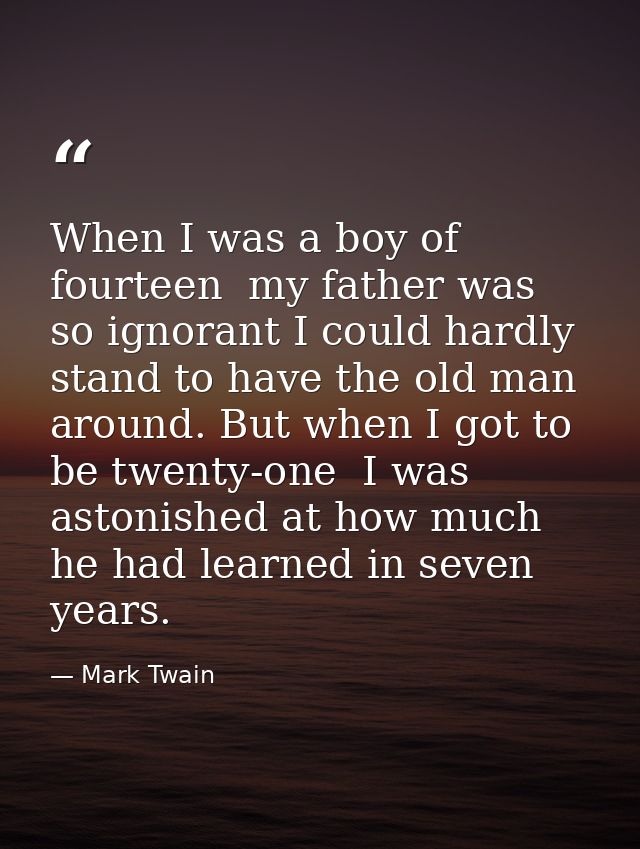 When I was a boy of fourteen  my father was so ignorant I could hardly stand to have the old man around. But when I got  — Mark Twain