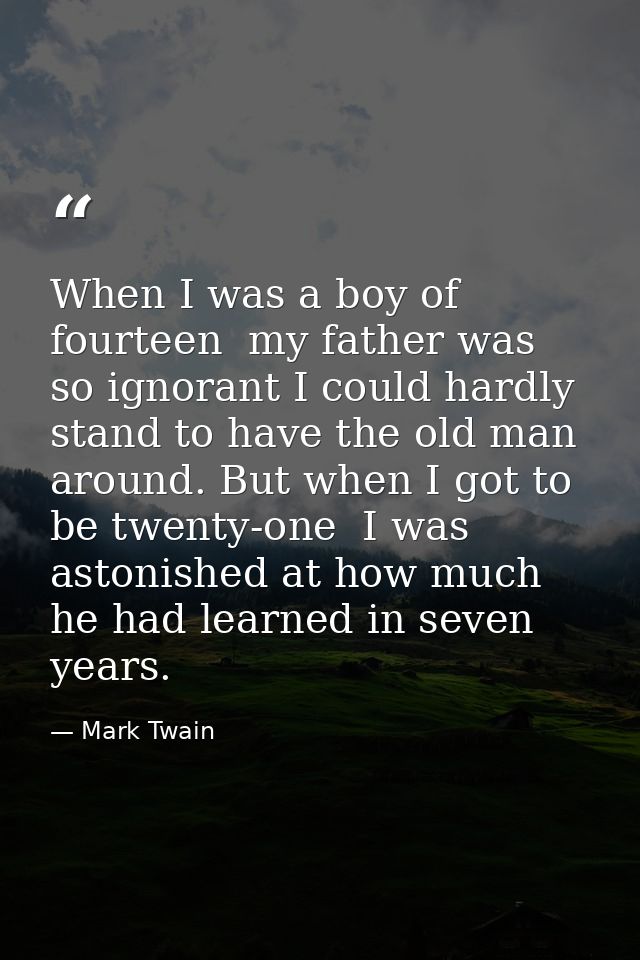 When I was a boy of fourteen  my father was so ignorant I could hardly stand to have the old man around. But when I got  — Mark Twain