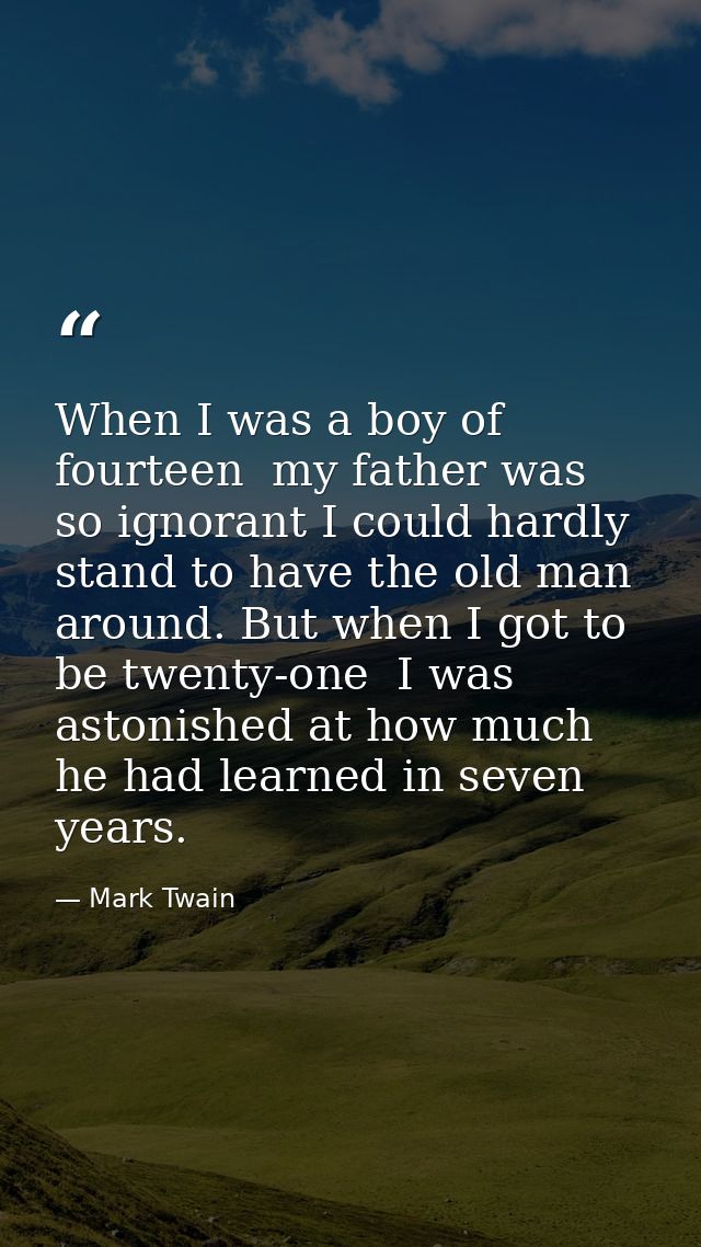 When I was a boy of fourteen  my father was so ignorant I could hardly stand to have the old man around. But when I got  — Mark Twain
