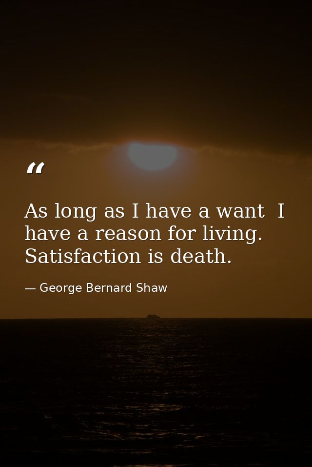 As long as I have a want  I have a reason for living. Satisfaction is death. — George Bernard Shaw