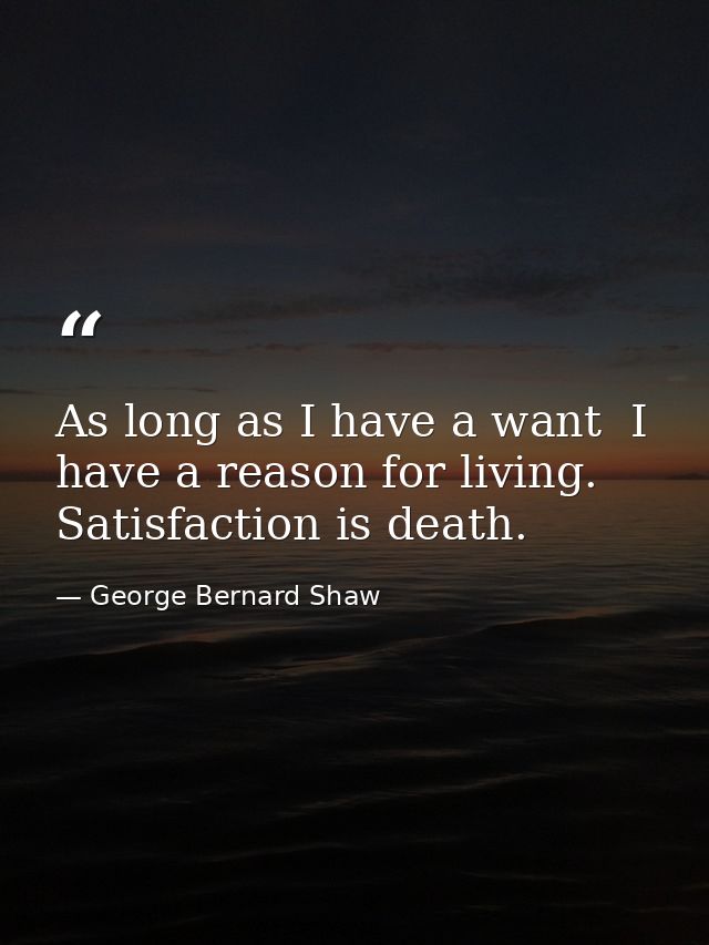 As long as I have a want  I have a reason for living. Satisfaction is death. — George Bernard Shaw