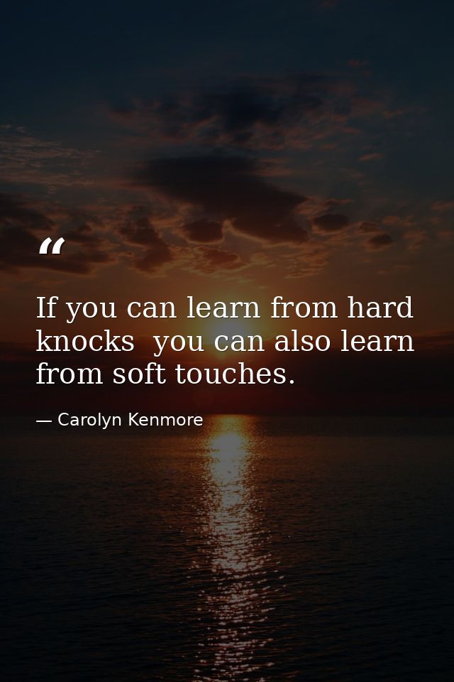 If you can learn from hard knocks  you can also learn from soft touches. — Carolyn Kenmore