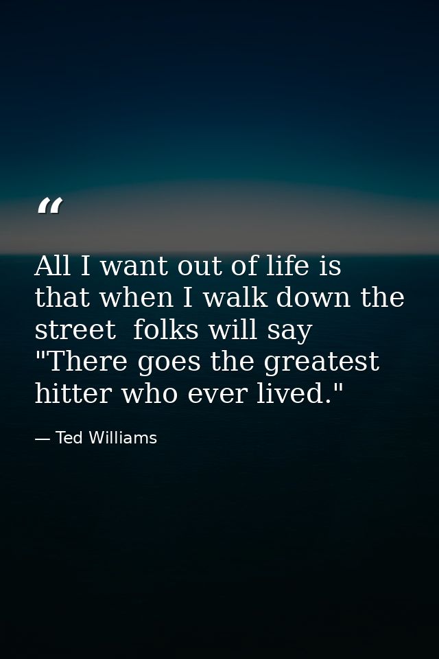 All I want out of life is that when I walk down the street  folks will say  "There goes the greatest hitter who ever liv — Ted Williams