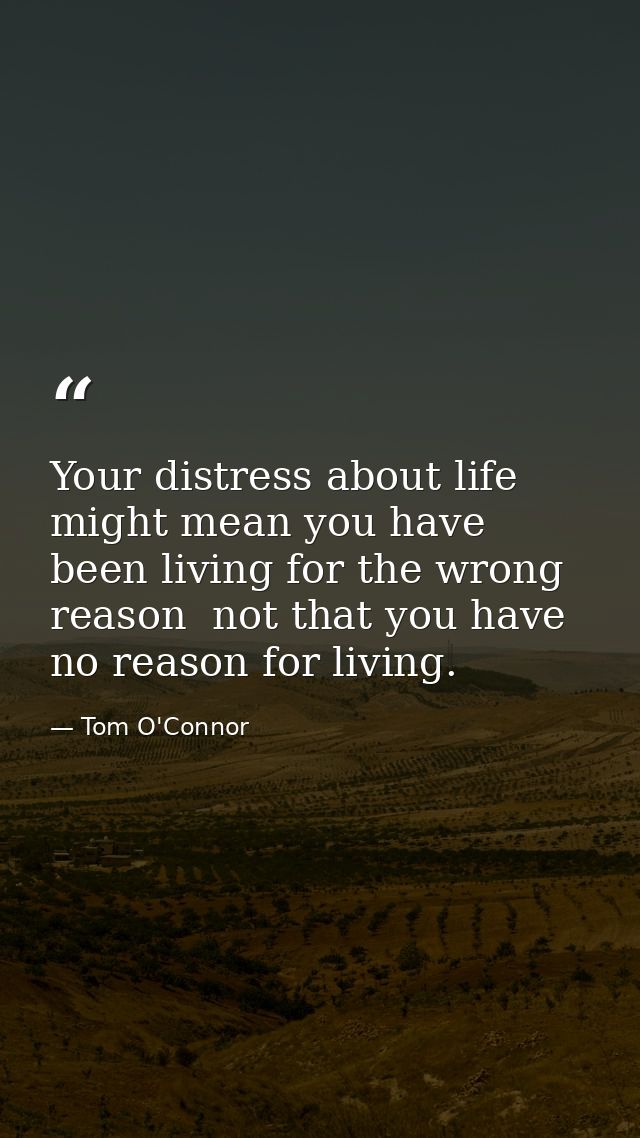 Your distress about life might mean you have been living for the wrong reason  not that you have no reason for living. — Tom O'Connor