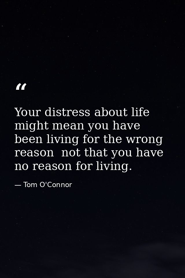 Your distress about life might mean you have been living for the wrong reason  not that you have no reason for living. — Tom O'Connor