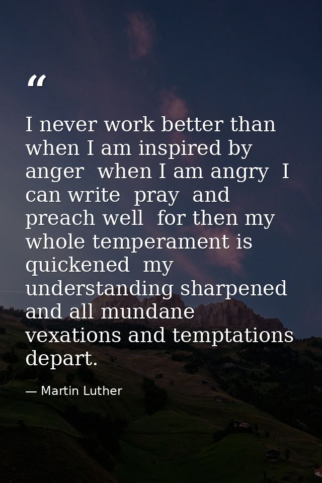 I never work better than when I am inspired by anger  when I am angry  I can write  pray  and preach well  for then my w — Martin Luther