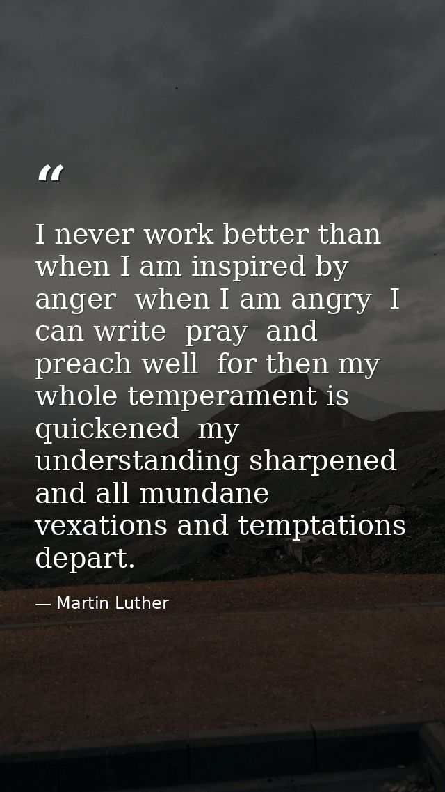 I never work better than when I am inspired by anger  when I am angry  I can write  pray  and preach well  for then my w — Martin Luther