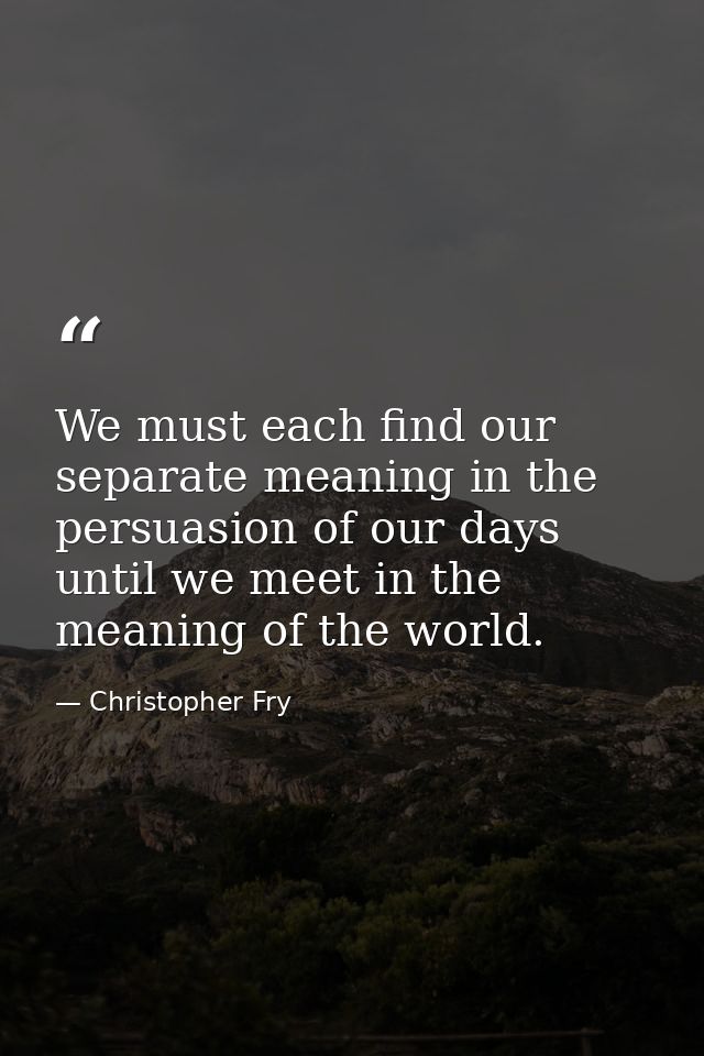 We must each find our separate meaning in the persuasion of our days until we meet in the meaning of the world. — Christopher Fry
