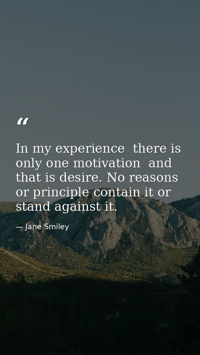 In my experience  there is only one motivation  and that is desire. No reasons or principle contain it or stand against  — Jane Smiley