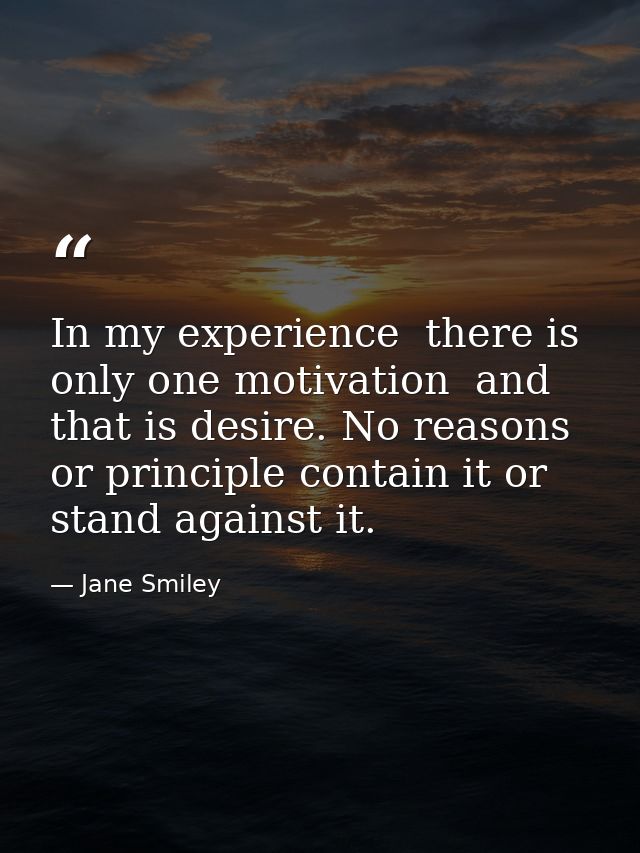 In my experience  there is only one motivation  and that is desire. No reasons or principle contain it or stand against  — Jane Smiley
