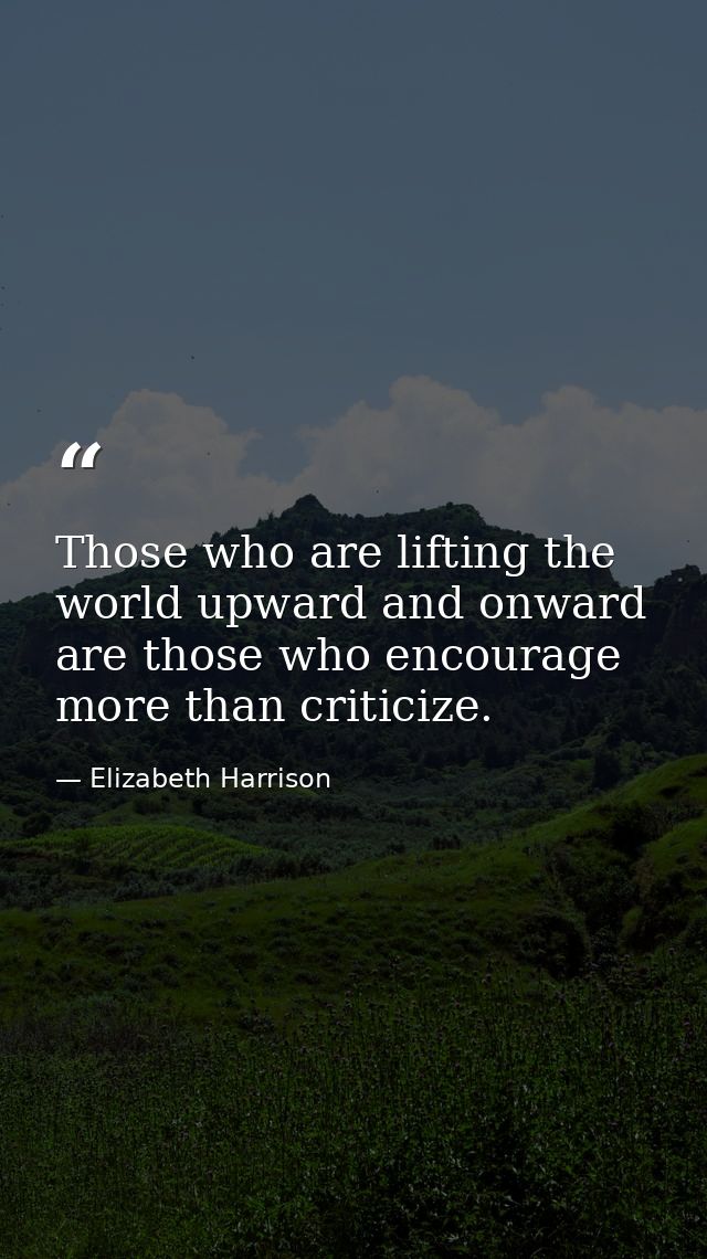 Those who are lifting the world upward and onward are those who encourage more than criticize. — Elizabeth Harrison