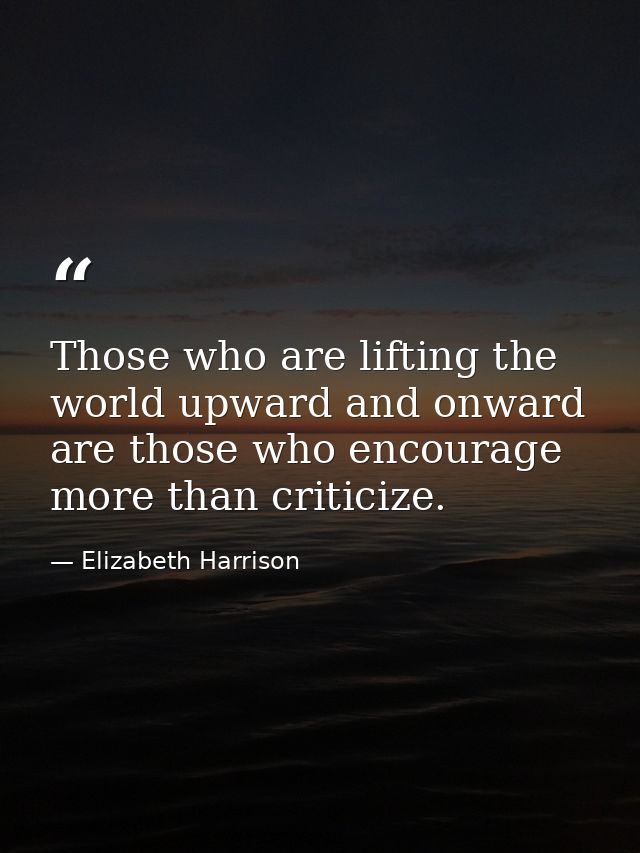Those who are lifting the world upward and onward are those who encourage more than criticize. — Elizabeth Harrison