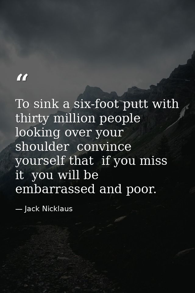 To sink a six-foot putt with thirty million people looking over your shoulder  convince yourself that  if you miss it  y — Jack Nicklaus