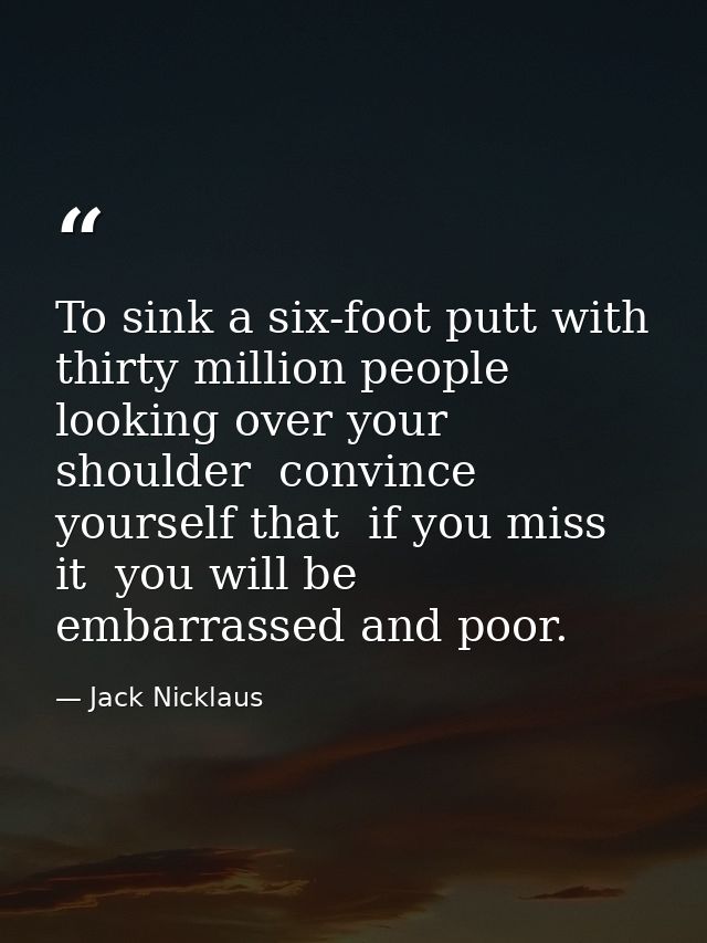 To sink a six-foot putt with thirty million people looking over your shoulder  convince yourself that  if you miss it  y — Jack Nicklaus