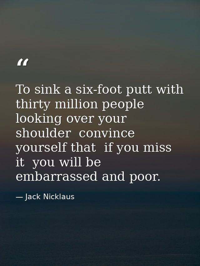 To sink a six-foot putt with thirty million people looking over your shoulder  convince yourself that  if you miss it  y — Jack Nicklaus