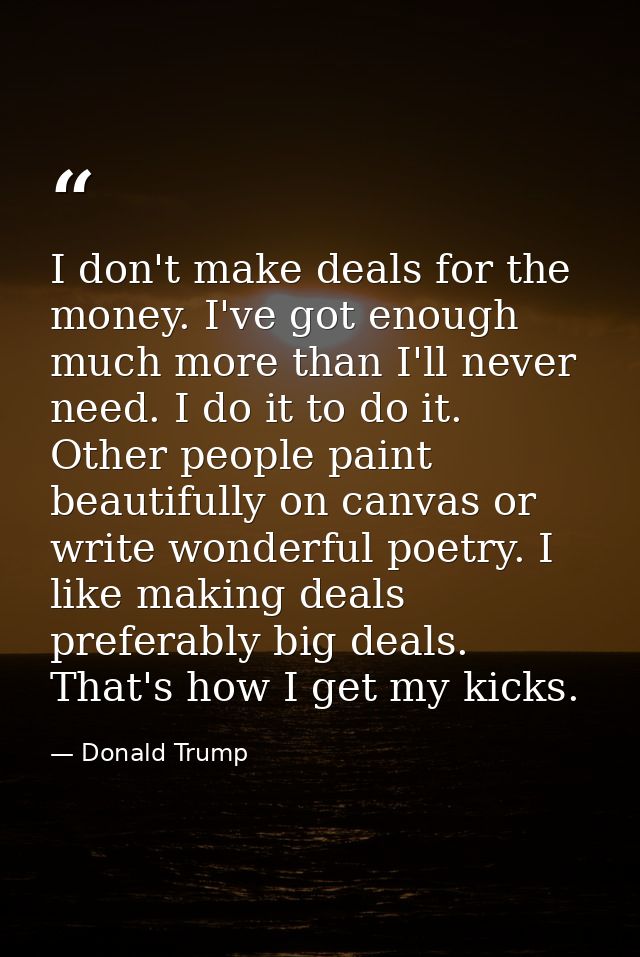 I don't make deals for the money. I've got enough  much more than I'll never need. I do it to do it. Other people paint  — Donald Trump
