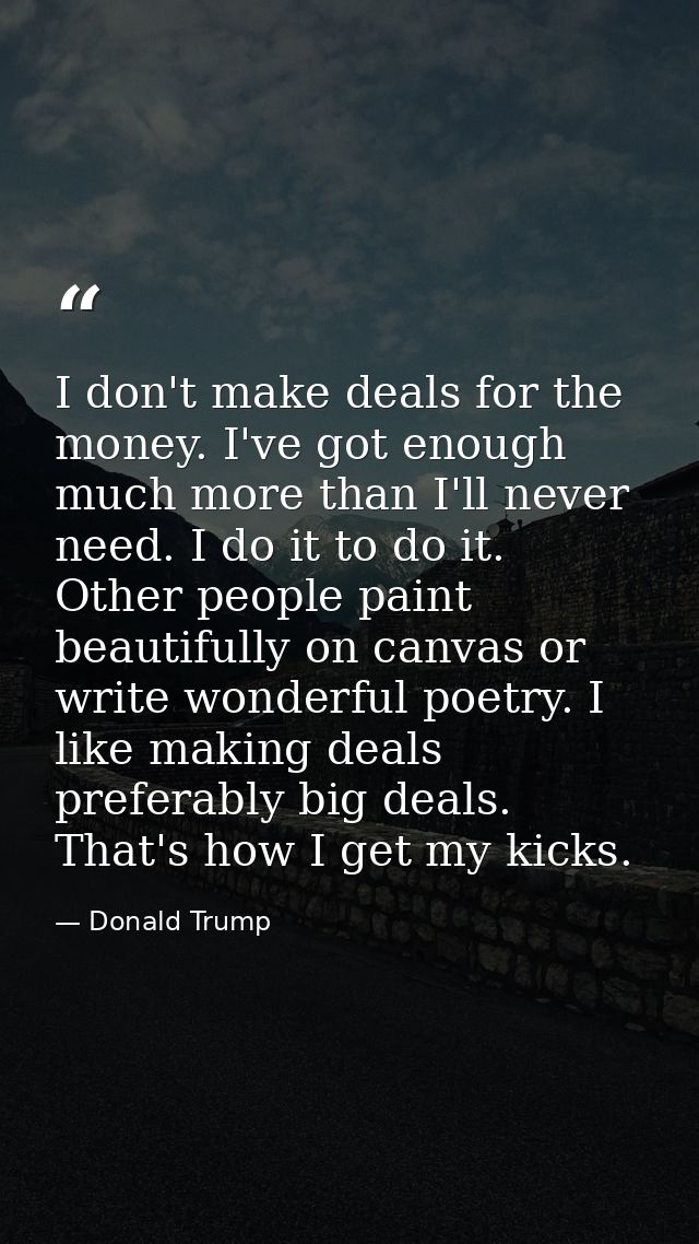 I don't make deals for the money. I've got enough  much more than I'll never need. I do it to do it. Other people paint  — Donald Trump