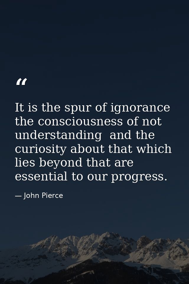 It is the spur of ignorance  the consciousness of not understanding  and the curiosity about that which lies beyond that — John Pierce