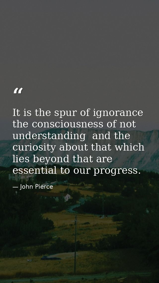 It is the spur of ignorance  the consciousness of not understanding  and the curiosity about that which lies beyond that — John Pierce