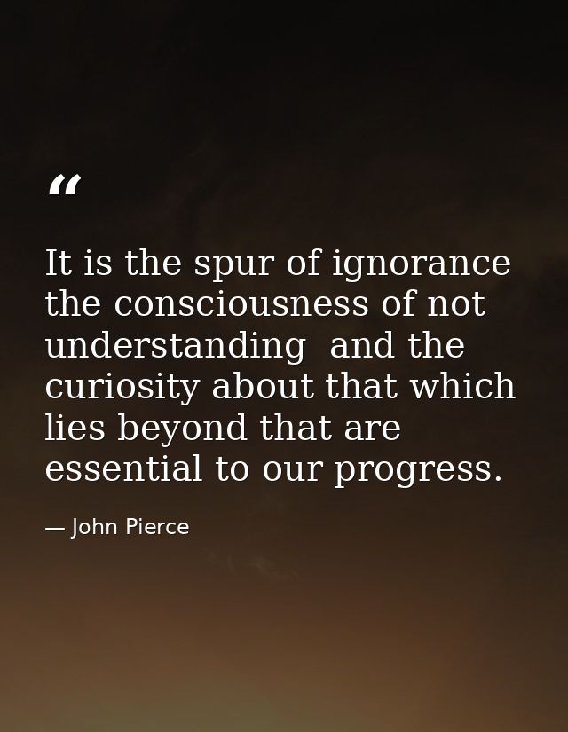 It is the spur of ignorance  the consciousness of not understanding  and the curiosity about that which lies beyond that — John Pierce