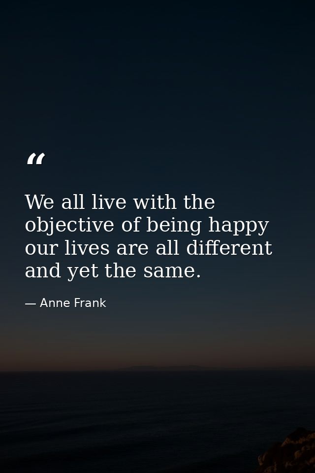 We all live with the objective of being happy  our lives are all different  and yet the same. — Anne Frank
