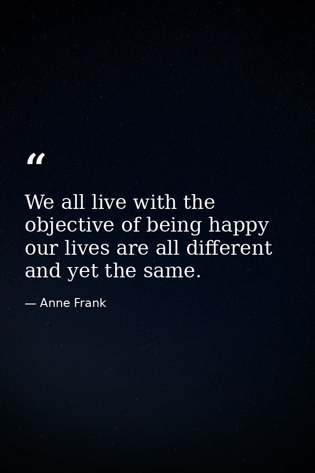 We all live with the objective of being happy  our lives are all different  and yet the same. — Anne Frank