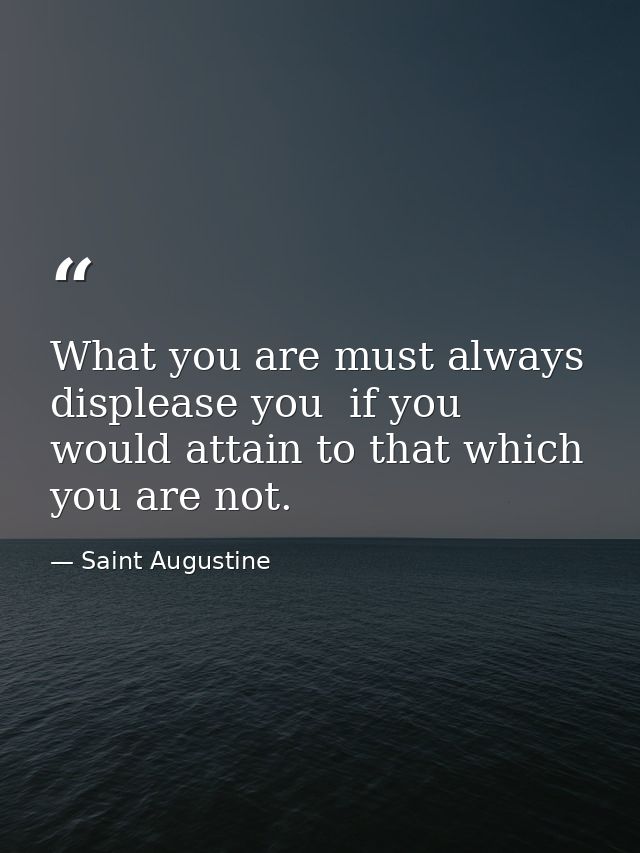 What you are must always displease you  if you would attain to that which you are not. — Saint Augustine