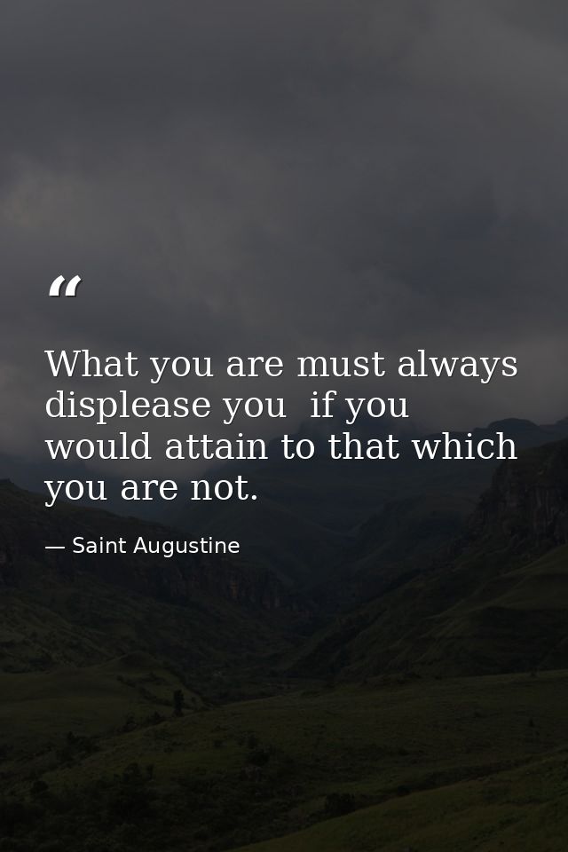 What you are must always displease you  if you would attain to that which you are not. — Saint Augustine