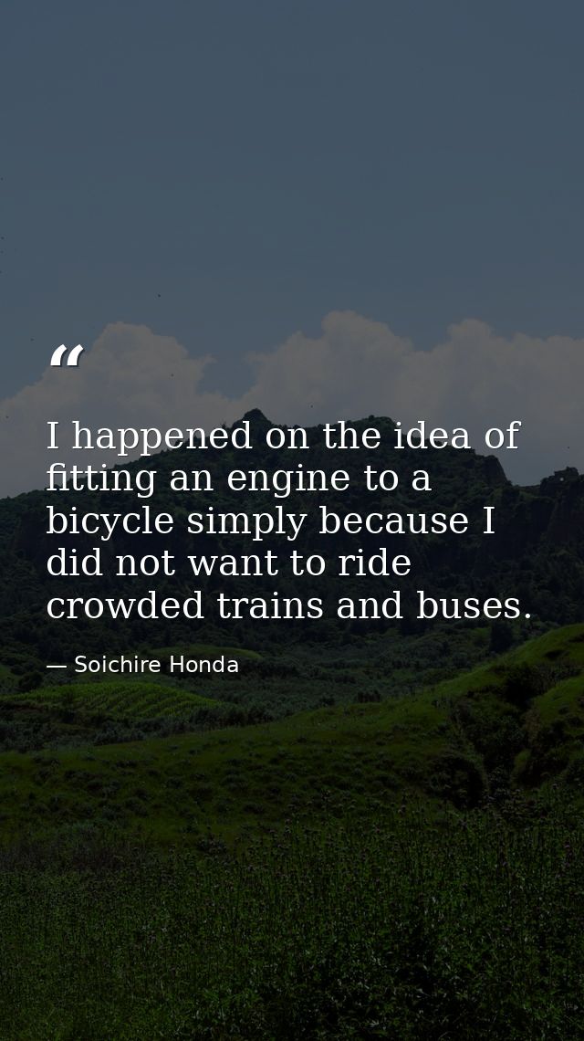 I happened on the idea of fitting an engine to a bicycle simply because I did not want to ride crowded trains and buses. — Soichire Honda