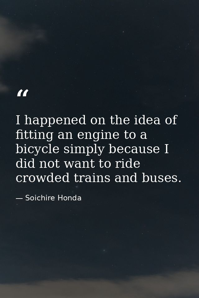 I happened on the idea of fitting an engine to a bicycle simply because I did not want to ride crowded trains and buses. — Soichire Honda