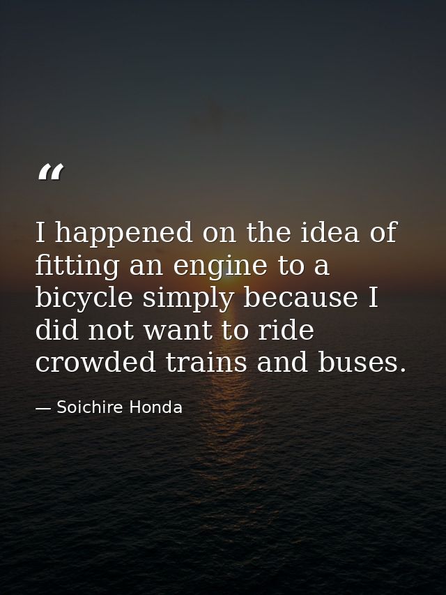 I happened on the idea of fitting an engine to a bicycle simply because I did not want to ride crowded trains and buses. — Soichire Honda
