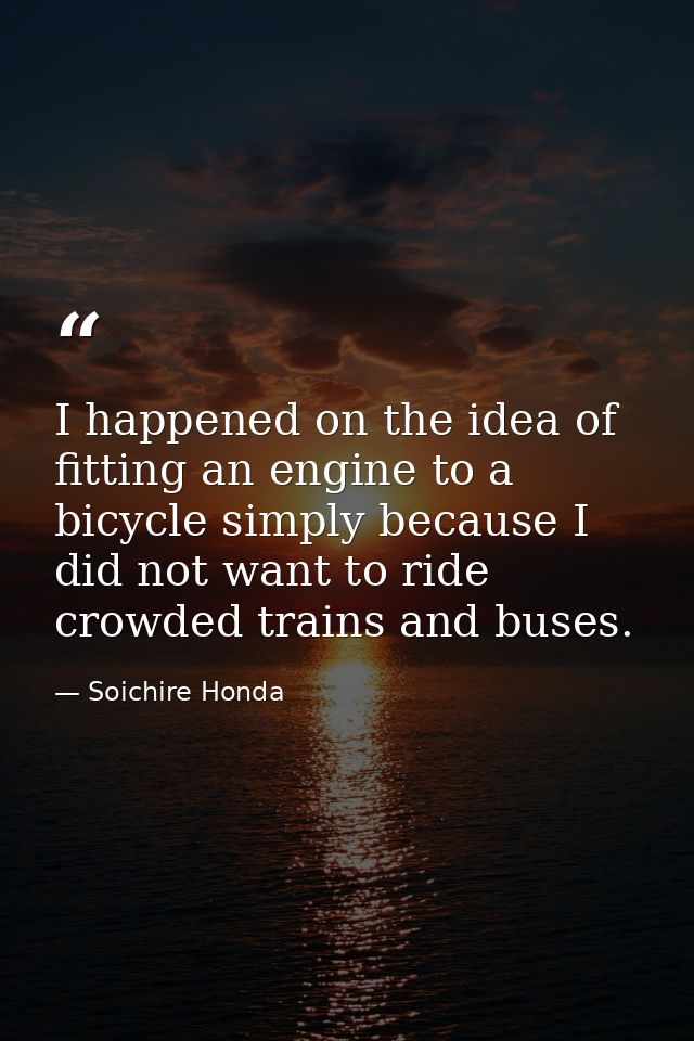 I happened on the idea of fitting an engine to a bicycle simply because I did not want to ride crowded trains and buses. — Soichire Honda