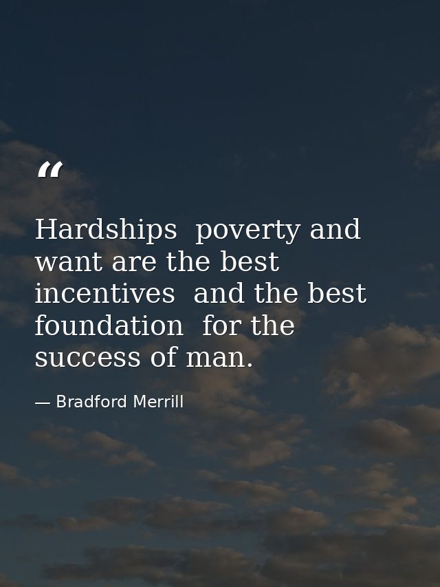 Hardships  poverty and want are the best incentives  and the best foundation  for the success of man. — Bradford Merrill