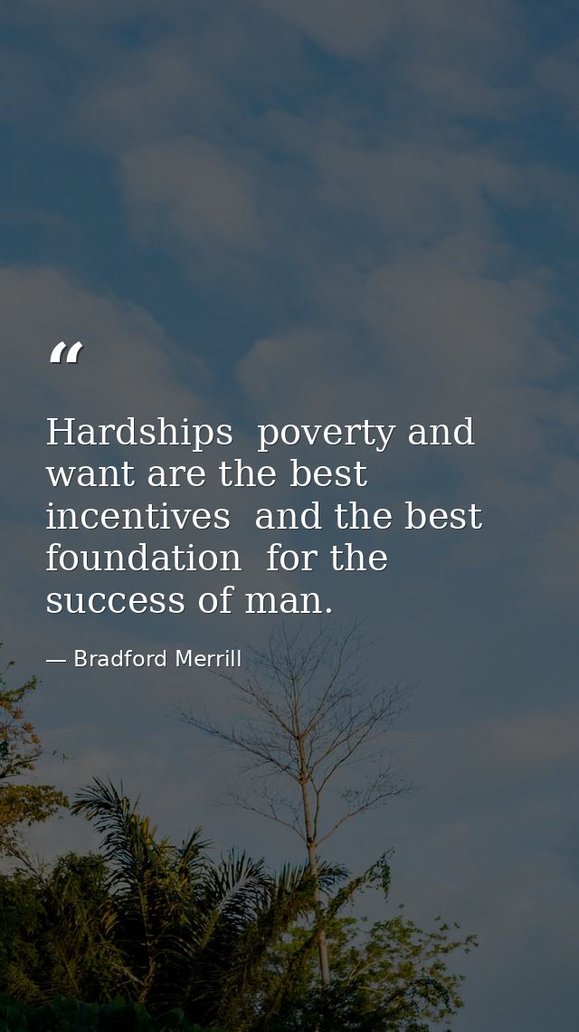 Hardships  poverty and want are the best incentives  and the best foundation  for the success of man. — Bradford Merrill
