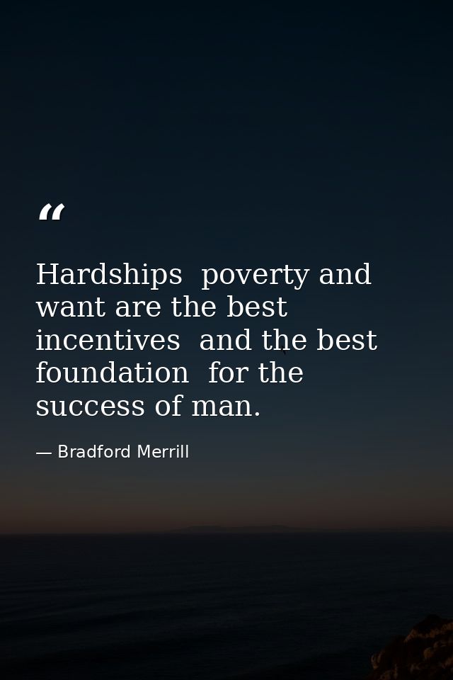 Hardships  poverty and want are the best incentives  and the best foundation  for the success of man. — Bradford Merrill