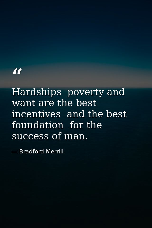 Hardships  poverty and want are the best incentives  and the best foundation  for the success of man. — Bradford Merrill
