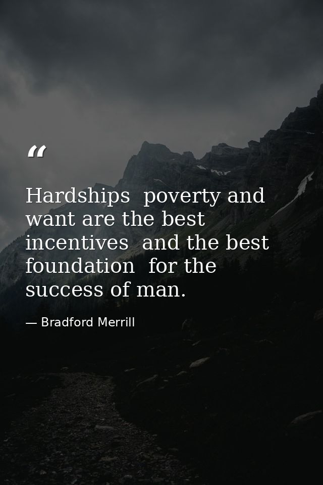 Hardships  poverty and want are the best incentives  and the best foundation  for the success of man. — Bradford Merrill