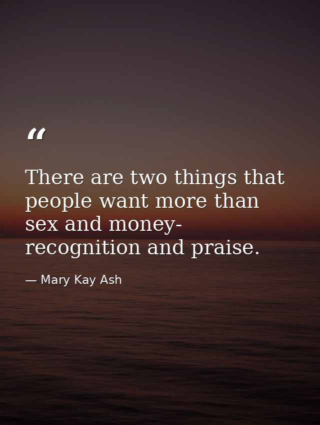 There are two things that people want more than sex and money- recognition and praise. — Mary Kay Ash