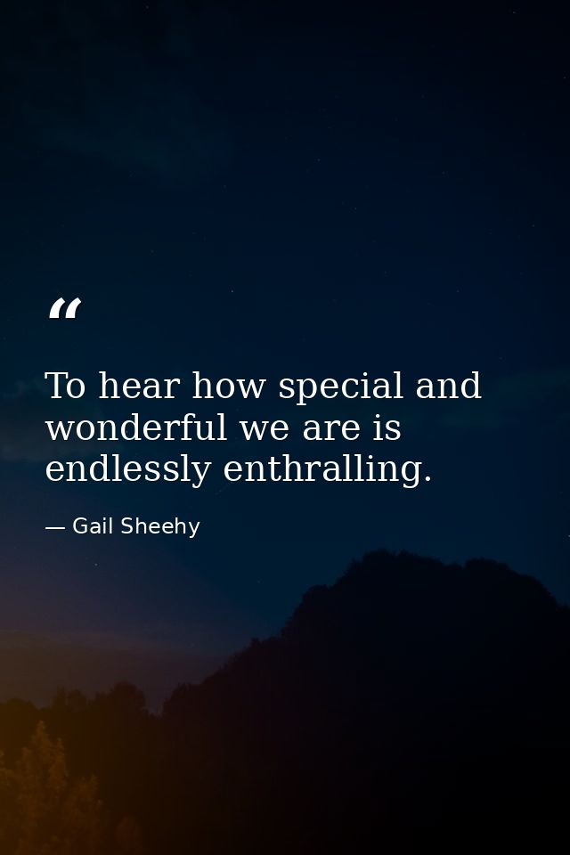 To hear how special and wonderful we are is endlessly enthralling. — Gail Sheehy