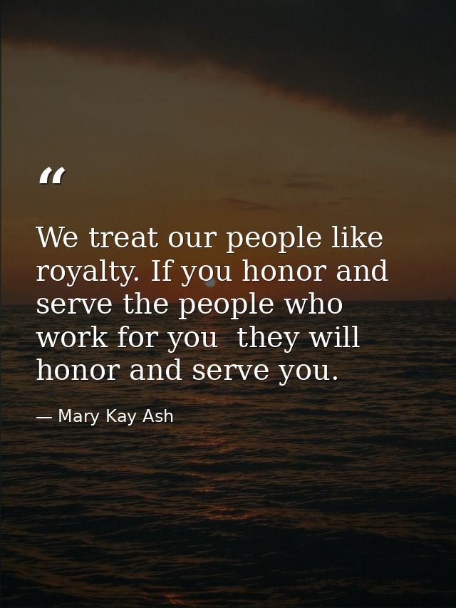 We treat our people like royalty. If you honor and serve the people who work for you  they will honor and serve you. — Mary Kay Ash