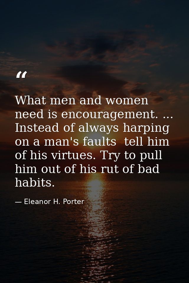 What men and women need is encouragement. ... Instead of always harping on a man's faults  tell him of his virtues. Try  — Eleanor H. Porter