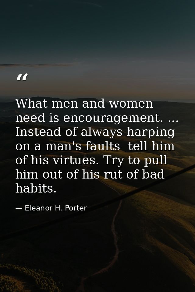 What men and women need is encouragement. ... Instead of always harping on a man's faults  tell him of his virtues. Try  — Eleanor H. Porter